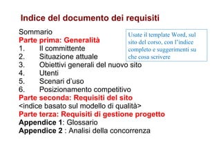 Sommario Parte prima: Generalità 1.       Il committente 2.       Situazione attuale 3.       Obiettivi generali del nuovo sito 4.       Utenti 5.       Scenari d’uso 6.       Posizionamento competitivo Parte seconda: Requisiti del sito <indice basato sul modello di qualità> Parte terza: Requisiti di gestione progetto Appendice 1 : Glossario Appendice 2  : Analisi della concorrenza Indice del documento dei requisiti Usate il template Word, sul sito del corso, con l’indice completo e suggerimenti su che cosa scrivere 