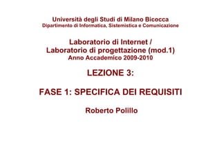 Università degli Studi di Milano Bicocca Dipartimento di Informatica, Sistemistica e Comunicazione Laboratorio di Internet / Laboratorio di progettazione (mod.1) Anno Accademico 2009-2010 LEZIONE 3:  FASE 1: SPECIFICA DEI REQUISITI   Roberto Polillo 