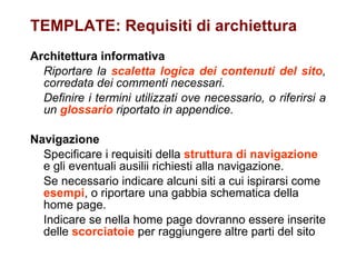 TEMPLATE: Requisiti di archiettura Architettura informativa Riportare la  scaletta logica dei contenuti del sito , corredata dei commenti necessari.  Definire i termini utilizzati ove necessario, o riferirsi a un  glossario  riportato in appendice.   Navigazione Specificare i requisiti della  struttura di navigazione  e gli eventuali ausilii richiesti alla navigazione.  Se necessario indicare alcuni siti a cui ispirarsi come  esempi , o riportare una gabbia schematica della home page.   Indicare se nella home page dovranno essere inserite delle  scorciatoie  per raggiungere altre parti del sito 