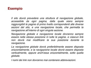 Esempio  Il sito dovrà prevedere una struttura di navigazione globale, accessibile da ogni pagina, dalla quale siano sempre raggiungibili le pagine di primo livello corrispondenti alle diverse sezioni del sito, e una navigazione locale, che permetta la navigazione all’interno di ogni singola sezione.  Navigazione globale e navigazione locale dovranno sempre essere nella stessa posizione in tutte le pagine, e ciascun link non dovrà mai modificare la sua posizione durante la navigazione.  La navigazione globale dovrà preferibilmente essere disposta orizzontalmente, e la navigazione locale dovrà essere disposta verticalmente, oppure anch’essa orizzontalmente, sotto quella globale.  I nomi dei link non dovranno mai contenere abbreviazioni.   