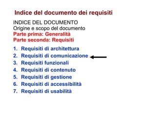 INDICE DEL DOCUMENTO Origine e scopo del documento Parte prima: Generalità Parte seconda: Requisiti Requisiti di architettura Requisiti di comunicazione Requisiti funzionali Requisiti di contenuto Requisiti di gestione Requisiti di accessibilità Requisiti di usabilità Indice del documento dei requisiti 