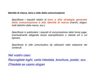 Identità di marca, tono e stile della comunicazione Specificare i requisiti relativi al  tono e alla strategia generale della comunicazione e alla identità di marca  (marchi, slogan, tratti distintivi della marca, ecc.).  Specificare in particolare i requisiti di comunicazione della home page, eventualmente allegando bozze esemplificative o citando siti a cui ispirarsi.  Specificare lo stile comunicativo da utilizzarsi nella redazione dei contenuti. Nel vostro caso: Raccogliete loghi, carta intestata, brochure, poster, ecc. Chiedete se usano slogan   