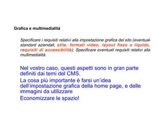   Grafica e multimedialità Specificare i requisiti relativi alla impostazione grafica del sito (eventuali standard aziendali,  stile, formati video, layout fisso o liquido, requisiti di accessibilità ). Specificare eventuali requisiti relativi alla multimedialità.  Nel vostro caso, questi aspetti sono in gran parte definiti dai temi del CMS. La cosa più importante è farsi un’idea dell’impostazione grafica della home page, e delle immagini da utilizzare Economizzare le spazio! 