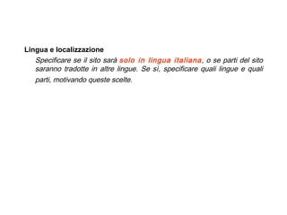   Lingua e localizzazione Specificare se il sito sarà  solo in lingua italiana , o se parti del sito saranno tradotte in altre lingue. Se sì, specificare quali lingue e quali parti, motivando queste scelte.   