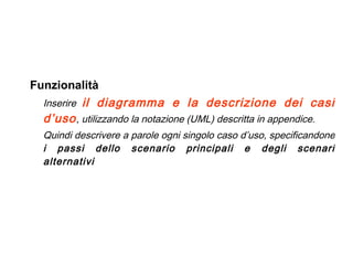 Funzionalità Inserire  il diagramma e la descrizione dei casi d’uso , utilizzando la notazione (UML) descritta in appendice.   Quindi descrivere a parole ogni singolo caso d’uso, specificandone  i passi dello scenario principali e degli scenari alternativi 