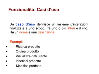 Funzionalità: Casi d’uso Un  caso d’uso  definisce un insieme d’interazioni finalizzate a uno scopo, fra uno o più  attori  e il sito. Ha un  nome  e una  descrizione Esempi :            Ricerca prodotto            Ordina prodotto            Visualizza dati utente            Inserisci prodotto Modifica prodotto   