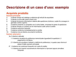 Acquista prodotto Scenario principale: Il cliente naviga nel catalogo e seleziona gli articoli da acquistare Il cliente si avvia alla cassa (check out) Il cliente fornisce le informazioni relative alla spedizione (indirizzo; scelta fra consegna in giornata o entro 3 giorni) Il sistema presenta un prospetto con il conto totale, comprese le spese di spedizione Il cliente riempie un modulo con le informazioni sulla carta di credito Il sistema autorizza l’acquisto Il sistema conferma immediatamente la vendita Il sistema invia al cliente una email di conferma. Scenari alternativi: 3a. Il cliente è abituale: 1. Il sistema visualizza le preferenze memorizzate riguardanti le spedizioni, il    pagamento e la fattura  2. Il cliente può accettera il default o ridefinire le preferenze, in questo caso ritorna al   passo 6 dello scenario principale 6°.  Il sistema non autorizza l’acquisto con carta di credito: 1. Il cliente può inserire nuovamente le informazioni e riprovare oppure annullare   l’acquisto Descrizione di un caso d’uso: esempio 