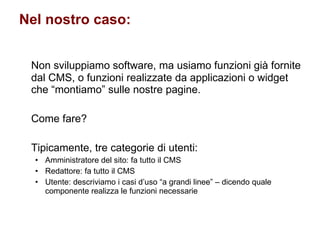 Nel nostro caso: Non sviluppiamo software, ma usiamo funzioni già fornite dal CMS, o funzioni realizzate da applicazioni o widget che “montiamo” sulle nostre pagine. Come fare? Tipicamente, tre categorie di utenti: Amministratore del sito: fa tutto il CMS Redattore: fa tutto il CMS  Utente: descriviamo i casi d’uso “a grandi linee” – dicendo quale componente realizza le funzioni necessarie 