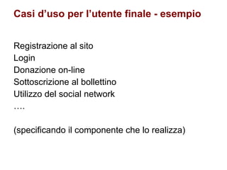 Casi d’uso per l’utente finale - esempio Registrazione al sito Login Donazione on-line Sottoscrizione al bollettino Utilizzo del social network … . (specificando il componente che lo realizza) 