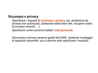 Sicurezza e privacy Specificare i requisiti di  sicurezza e privacy  (es. protezione da accessi non autorizzati, protezione della base dati, recupero codici di accesso smarriti, …) Specificare come verranno trattati i  dati personali . (Sicurezza e privacy saranno gestiti dal CMS, mediante il settaggio di opportuni parametri, qui si devono solo specificare I requisiti) 