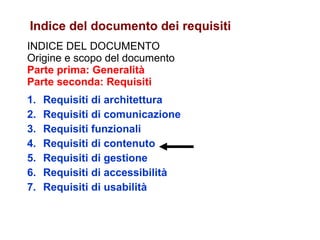 INDICE DEL DOCUMENTO Origine e scopo del documento Parte prima: Generalità Parte seconda: Requisiti Requisiti di architettura Requisiti di comunicazione Requisiti funzionali Requisiti di contenuto Requisiti di gestione Requisiti di accessibilità Requisiti di usabilità Indice del documento dei requisiti 