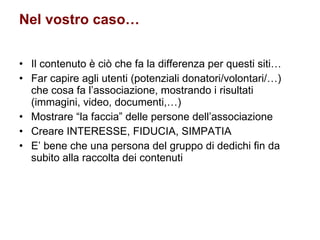 Nel vostro caso… Il contenuto è ciò che fa la differenza per questi siti… Far capire agli utenti (potenziali donatori/volontari/…) che cosa fa l’associazione, mostrando i risultati (immagini, video, documenti,…) Mostrare “la faccia” delle persone dell’associazione Creare INTERESSE, FIDUCIA, SIMPATIA E’ bene che una persona del gruppo di dedichi fin da subito alla raccolta dei contenuti  