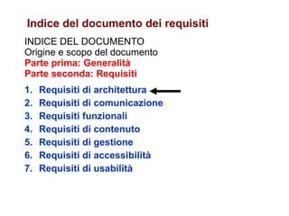 INDICE DEL DOCUMENTO Origine e scopo del documento Parte prima: Generalità Parte seconda: Requisiti Requisiti di architettura Requisiti di comunicazione Requisiti funzionali Requisiti di contenuto Requisiti di gestione Requisiti di accessibilità Requisiti di usabilità Indice del documento dei requisiti 