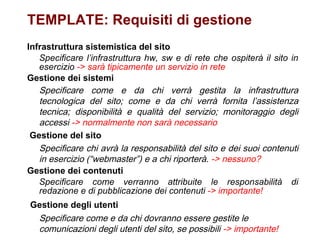 TEMPLATE: Requisiti di gestione Infrastruttura sistemistica del sito Specificare l’infrastruttura hw, sw e di rete che ospiterà il sito in esercizio  -> sarà tipicamente un servizio in rete Gestione dei sistemi Specificare come e da chi verrà gestita la infrastruttura tecnologica del sito; come e da chi verrà fornita l’assistenza tecnica; disponibilità e qualità del servizio; monitoraggio degli accessi  -> normalmente non sarà necessario   Gestione del sito Specificare chi avrà la responsabilità del sito e dei suoi contenuti in esercizio (“webmaster”) e a chi riporterà.  -> nessuno? Gestione dei contenuti Specificare come verranno attribuite le responsabilità di redazione e di pubblicazione dei contenuti  -> importante!   Gestione degli utenti Specificare come e da chi dovranno essere gestite le comunicazioni degli utenti del sito, se possibili  -> importante! 