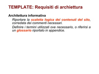 TEMPLATE: Requisiti di archiettura Architettura informativa Riportare la  scaletta logica dei contenuti del sito , corredata dei commenti necessari.  Definire i termini utilizzati ove necessario, o riferirsi a un  glossario  riportato in appendice.   