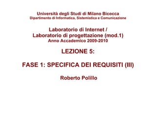 Università degli Studi di Milano Bicocca Dipartimento di Informatica, Sistemistica e Comunicazione Laboratorio di Internet / Laboratorio di progettazione (mod.1) Anno Accademico 2009-2010 LEZIONE 5:  FASE 1: SPECIFICA DEI REQUISITI (III)   Roberto Polillo 