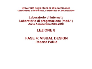 Università degli Studi di Milano Bicocca Dipartimento di Informatica, Sistemistica e Comunicazione Laboratorio di Internet / Laboratorio di progettazione (mod.1) Anno Accademico 2009-2010 LEZIONE 8  FASE 4: VISUAL DESIGN  Roberto Polillo 