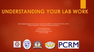 Dr. Patrick Garrett, DC, B.Sci, DACCN, DABFM, FAAFM, SFAAFM, BCIM
Natural Medicine / Functional Lifestyle Medicine
104 East Broadway
Newton, Kansas 67114
doctorgarrett@yahoo.com
316-212-5429
UNDERSTANDING YOUR LAB WORK
 