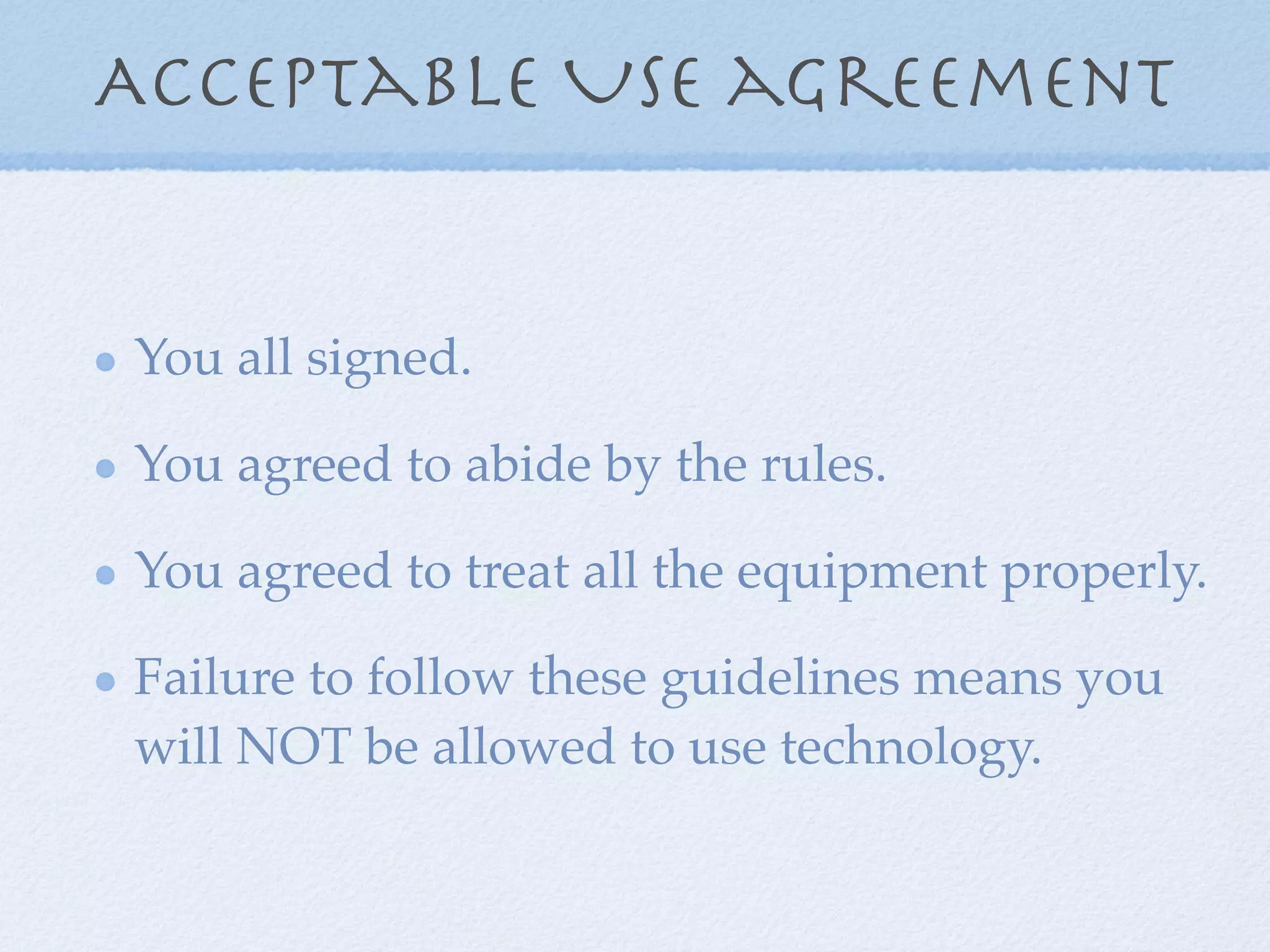 Acceptable Use agreement


You all signed.

You agreed to abide by the rules.

You agreed to treat all the equipment properly.

Failure to follow these guidelines means you
will NOT be allowed to use technology.
 