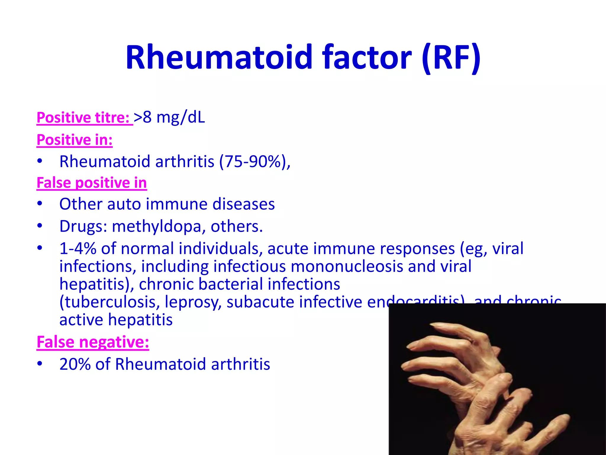 Rheumatoid factor (RF)
Positive titre: >8 mg/dL
Positive in:
• Rheumatoid arthritis (75-90%),
False positive in
• Other auto immune diseases
• Drugs: methyldopa, others.
• 1-4% of normal individuals, acute immune responses (eg, viral
infections, including infectious mononucleosis and viral
hepatitis), chronic bacterial infections
(tuberculosis, leprosy, subacute infective endocarditis), and chronic
active hepatitis
False negative:
• 20% of Rheumatoid arthritis
 