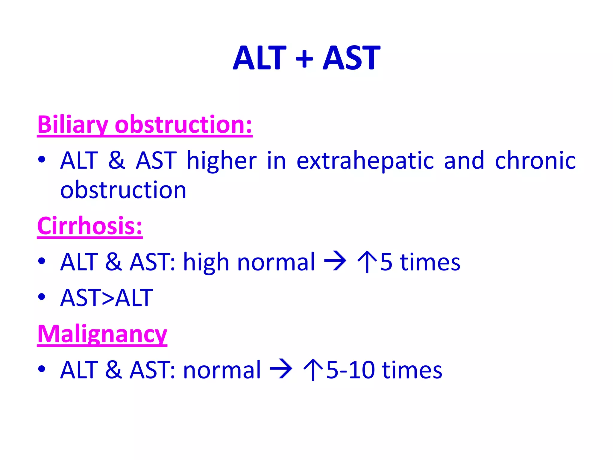 ALT + AST
Biliary obstruction:
• ALT & AST higher in extrahepatic and chronic
obstruction
Cirrhosis:
• ALT & AST: high normal  ↑5 times
• AST>ALT
Malignancy
• ALT & AST: normal  ↑5-10 times
 
