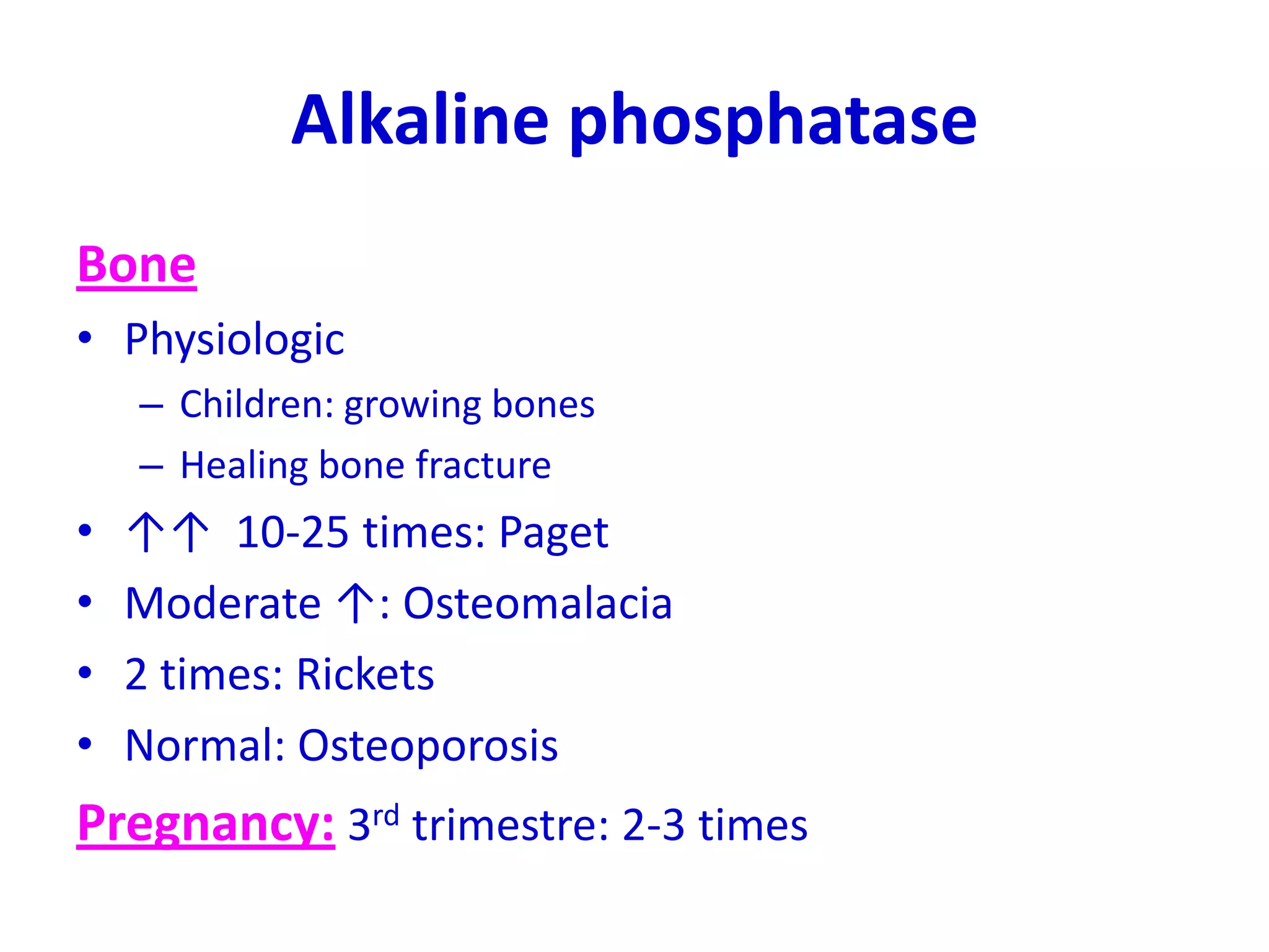 Alkaline phosphatase
Bone
• Physiologic
– Children: growing bones
– Healing bone fracture
• ↑↑ 10-25 times: Paget
• Moderate ↑: Osteomalacia
• 2 times: Rickets
• Normal: Osteoporosis
Pregnancy: 3rd trimestre: 2-3 times
 