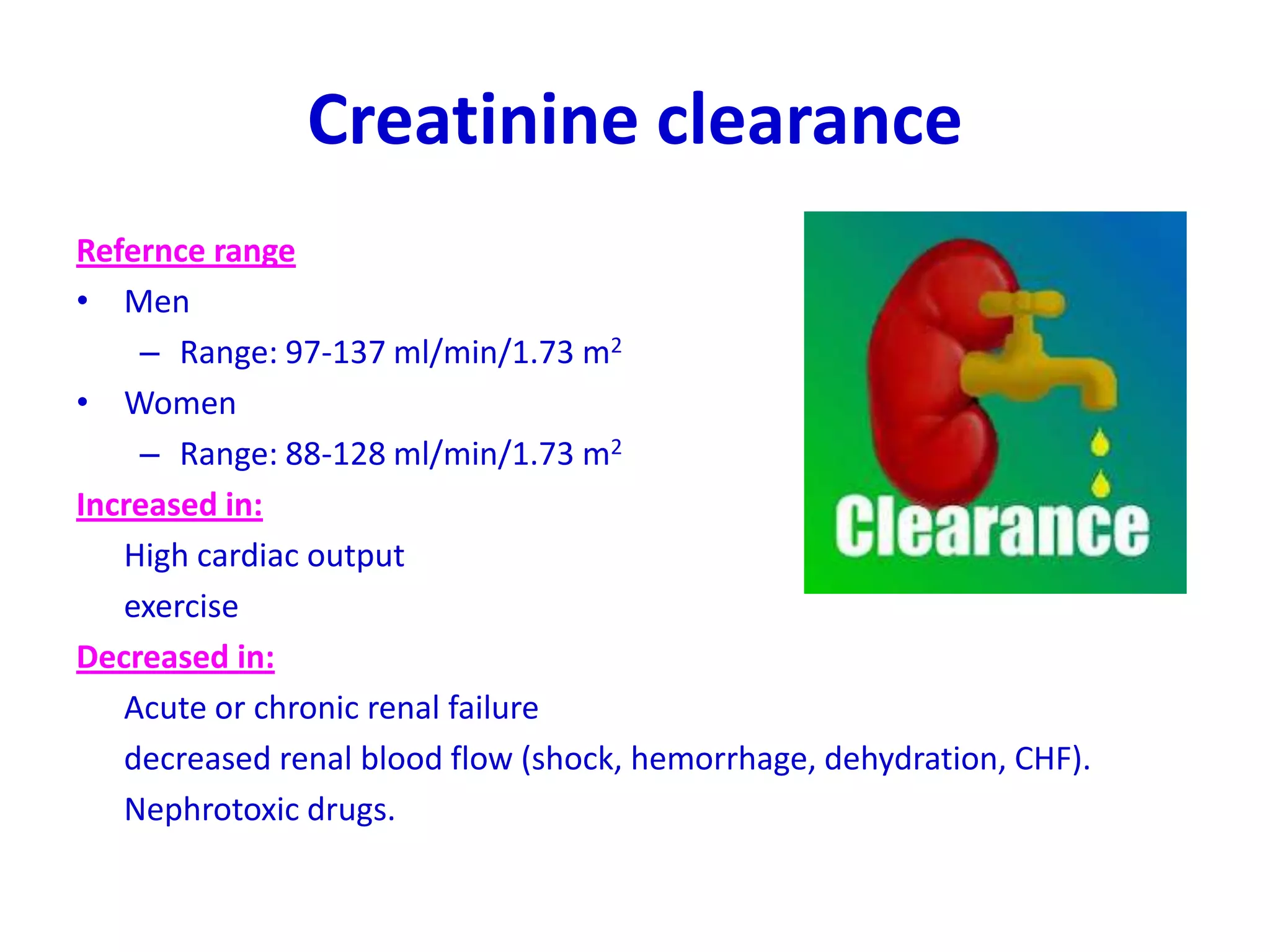 Creatinine clearance
Refernce range
• Men
– Range: 97-137 ml/min/1.73 m2
• Women
– Range: 88-128 ml/min/1.73 m2
Increased in:
High cardiac output
exercise
Decreased in:
Acute or chronic renal failure
decreased renal blood flow (shock, hemorrhage, dehydration, CHF).
Nephrotoxic drugs.
 