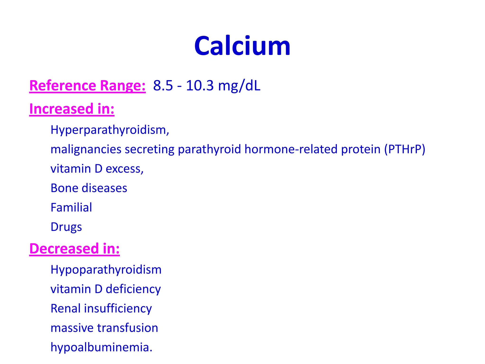 Calcium
Reference Range: 8.5 - 10.3 mg/dL
Increased in:
Hyperparathyroidism,
malignancies secreting parathyroid hormone-related protein (PTHrP)
vitamin D excess,
Bone diseases
Familial
Drugs
Decreased in:
Hypoparathyroidism
vitamin D deficiency
Renal insufficiency
massive transfusion
hypoalbuminemia.
 