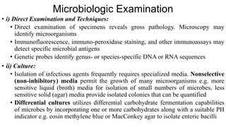 Microbiologic Examination
• i) Direct Examination and Techniques:
• Direct examination of specimens reveals gross pathology. Microscopy may
identify microorganisms
• Immunofluorescence, immuno-peroxidase staining, and other immunoassays may
detect specific microbial antigens
• Genetic probes identify genus- or species-specific DNA or RNA sequences
• ii) Culture:
• Isolation of infectious agents frequently requires specialized media. Nonselective
(non-inhibitory) media permit the growth of many microorganisms e.g. more
sensitive liquid (broth) media for isolation of small numbers of microbes, less
sensitive solid (agar) media provide isolated colonies that can be quantified
• Differential cultures utilizes differential carbohydrate fermentation capabilities
of microbes by incorporating one or more carbohydrates along with a suitable PH
indicator e.g. eosin methylene blue or MacConkey agar to isolate enteric bacilli
 