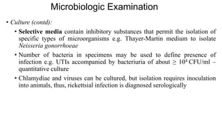 Microbiologic Examination
• Culture (contd):
• Selective media contain inhibitory substances that permit the isolation of
specific types of microorganisms e.g. Thayer-Martin medium to isolate
Neisseria gonorrhoeae
• Number of bacteria in specimens may be used to define presence of
infection e.g. UTIs accompanied by bacteriuria of about ≥ 104 CFU/ml –
quantitative culture
• Chlamydiae and viruses can be cultured, but isolation requires inoculation
into animals, thus, rickettsial infection is diagnosed serologically
 