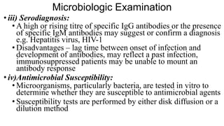 Microbiologic Examination
• iii) Serodiagnosis:
• A high or rising titre of specific IgG antibodies or the presence
of specific IgM antibodies may suggest or confirm a diagnosis
e.g. Hepatitis virus, HIV-1
• Disadvantages – lag time between onset of infection and
development of antibodies, may reflect a past infection,
immunosuppressed patients may be unable to mount an
antibody response
• iv)Antimicrobial Susceptibility:
• Microorganisms, particularly bacteria, are tested in vitro to
determine whether they are susceptible to antimicrobial agents
• Susceptibility tests are performed by either disk diffusion or a
dilution method
 