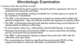 Microbiologic Examination
• Antimicrobial Susceptibility (contd):
• Well standardized for gram negative and gram positive organisms, but not as
established for anaerobes and fungi
• In contrast, susceptibility testing is available for Candida species to azoles in
the treatment of candidiasis
• The MIC is the minimum concentration at which an antimicrobial inhibits the
growth of organisms – does not indicate whether the organism is actually killed
• The MIC is determined through broth dilution method using serial dilutions of
antimicrobials in different wells/tubes
• In some disease states (e.g., endocarditis), bactericidal therapy is necessary
• Minimum bactericidal concentration (MBC) is used to determine the killing
activity associated with an antimicrobial
• The MBC is determined by taking an aliquot from each clear MIC tube for
subculture onto agar plates
• The concentration at which no significant bacterial growth (99.9% of the
original inoculum) is observed; this plate is considered the MBC
 