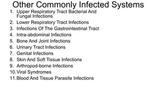 Other Commonly Infected Systems
1. Upper Respiratory Tract Bacterial And
Fungal Infections
2. Lower Respiratory Tract Infections
3. Infections Of The Gastrointestinal Tract
4. Intra-abdominal Infections
5. Bone And Joint Infections
6. Urinary Tract Infections
7. Genital Infections
8. Skin And Soft Tissue Infections
9. Arthropod-borne Infections
10.Viral Syndromes
11.Blood And Tissue Parasite Infections
 