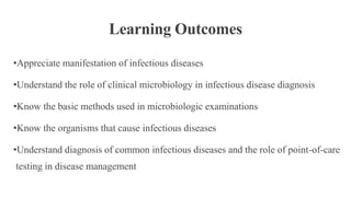 Learning Outcomes
•Appreciate manifestation of infectious diseases
•Understand the role of clinical microbiology in infectious disease diagnosis
•Know the basic methods used in microbiologic examinations
•Know the organisms that cause infectious diseases
•Understand diagnosis of common infectious diseases and the role of point-of-care
testing in disease management
 