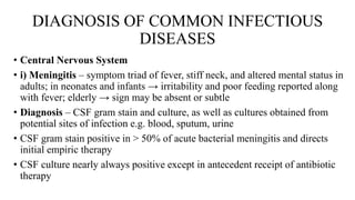 DIAGNOSIS OF COMMON INFECTIOUS
DISEASES
• Central Nervous System
• i) Meningitis – symptom triad of fever, stiff neck, and altered mental status in
adults; in neonates and infants → irritability and poor feeding reported along
with fever; elderly → sign may be absent or subtle
• Diagnosis – CSF gram stain and culture, as well as cultures obtained from
potential sites of infection e.g. blood, sputum, urine
• CSF gram stain positive in > 50% of acute bacterial meningitis and directs
initial empiric therapy
• CSF culture nearly always positive except in antecedent receipt of antibiotic
therapy
 