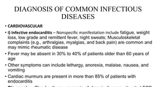 DIAGNOSIS OF COMMON INFECTIOUS
DISEASES
• CARDIOVASCULAR
• i) Infective endocarditis – Nonspecific manifestation include fatigue, weight
loss, low grade and remittent fever, night sweats; Musculoskeletal
complaints (e.g., arthralgias, myalgias, and back pain) are common and
may mimic rheumatic disease
• Fever may be absent in 30% to 40% of patients older than 60 years of
age
• Other symptoms can include lethargy, anorexia, malaise, nausea, and
vomiting
• Cardiac murmurs are present in more than 85% of patients with
endocarditis
 