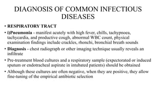 DIAGNOSIS OF COMMON INFECTIOUS
DISEASES
• RESPIRATORY TRACT
• i)Pneumonia - manifest acutely with high fever, chills, tachypnoea,
tachycardia, and productive cough, abnormal WBC count, physical
examination findings include crackles, rhonchi, bronchial breath sounds
• Diagnosis - chest radiograph or other imaging technique usually reveals an
infiltrate
• Pre-treatment blood cultures and a respiratory sample (expectorated or induced
sputum or endotracheal aspirate in intubated patients) should be obtained
• Although these cultures are often negative, when they are positive, they allow
fine-tuning of the empirical antibiotic selection
 