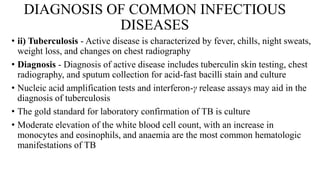 DIAGNOSIS OF COMMON INFECTIOUS
DISEASES
• ii) Tuberculosis - Active disease is characterized by fever, chills, night sweats,
weight loss, and changes on chest radiography
• Diagnosis - Diagnosis of active disease includes tuberculin skin testing, chest
radiography, and sputum collection for acid-fast bacilli stain and culture
• Nucleic acid amplification tests and interferon-γ release assays may aid in the
diagnosis of tuberculosis
• The gold standard for laboratory confirmation of TB is culture
• Moderate elevation of the white blood cell count, with an increase in
monocytes and eosinophils, and anaemia are the most common hematologic
manifestations of TB
 