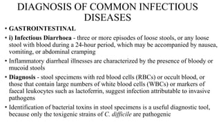 DIAGNOSIS OF COMMON INFECTIOUS
DISEASES
• GASTROINTESTINAL
• i) Infectious Diarrhoea - three or more episodes of loose stools, or any loose
stool with blood during a 24-hour period, which may be accompanied by nausea,
vomiting, or abdominal cramping
• Inflammatory diarrheal illnesses are characterized by the presence of bloody or
mucoid stools
• Diagnosis - stool specimens with red blood cells (RBCs) or occult blood, or
those that contain large numbers of white blood cells (WBCs) or markers of
faecal leukocytes such as lactoferrin, suggest infection attributable to invasive
pathogens
• Identification of bacterial toxins in stool specimens is a useful diagnostic tool,
because only the toxigenic strains of C. difficile are pathogenic
 