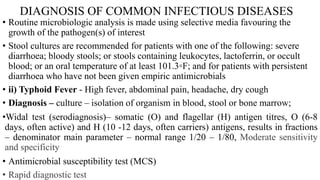 DIAGNOSIS OF COMMON INFECTIOUS DISEASES
• Routine microbiologic analysis is made using selective media favouring the
growth of the pathogen(s) of interest
• Stool cultures are recommended for patients with one of the following: severe
diarrhoea; bloody stools; or stools containing leukocytes, lactoferrin, or occult
blood; or an oral temperature of at least 101.3◦F; and for patients with persistent
diarrhoea who have not been given empiric antimicrobials
• ii) Typhoid Fever - High fever, abdominal pain, headache, dry cough
• Diagnosis – culture – isolation of organism in blood, stool or bone marrow;
•Widal test (serodiagnosis)– somatic (O) and flagellar (H) antigen titres, O (6-8
days, often active) and H (10 -12 days, often carriers) antigens, results in fractions
– denominator main parameter – normal range 1/20 – 1/80, Moderate sensitivity
and specificity
• Antimicrobial susceptibility test (MCS)
• Rapid diagnostic test
 