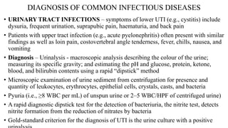 DIAGNOSIS OF COMMON INFECTIOUS DISEASES
• URINARY TRACT INFECTIONS – symptoms of lower UTI (e.g., cystitis) include
dysuria, frequent urination, suprapubic pain, haematuria, and back pain
• Patients with upper tract infection (e.g., acute pyelonephritis) often present with similar
findings as well as loin pain, costovertebral angle tenderness, fever, chills, nausea, and
vomiting
• Diagnosis – Urinalysis - macroscopic analysis describing the colour of the urine;
measuring its specific gravity; and estimating the pH and glucose, protein, ketone,
blood, and bilirubin contents using a rapid “dipstick” method
• Microscopic examination of urine sediment from centrifugation for presence and
quantity of leukocytes, erythrocytes, epithelial cells, crystals, casts, and bacteria
• Pyuria (i.e., ≥8 WBC per mL) of unspun urine or 2–5 WBC/HPF of centrifuged urine)
• A rapid diagnostic dipstick test for the detection of bacteriuria, the nitrite test, detects
nitrite formation from the reduction of nitrates by bacteria
• Gold-standard criterion for the diagnosis of UTI is the urine culture with a positive
 