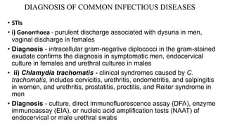 DIAGNOSIS OF COMMON INFECTIOUS DISEASES
• STIs
• i) Gonorrhoea - purulent discharge associated with dysuria in men,
vaginal discharge in females
• Diagnosis - intracellular gram-negative diplococci in the gram-stained
exudate confirms the diagnosis in symptomatic men, endocervical
culture in females and urethral cultures in males
• ii) Chlamydia trachomatis - clinical syndromes caused by C.
trachomatis, includes cervicitis, urethritis, endometritis, and salpingitis
in women, and urethritis, prostatitis, proctitis, and Reiter syndrome in
men
• Diagnosis - culture, direct immunofluorescence assay (DFA), enzyme
immunoassay (EIA), or nucleic acid amplification tests (NAAT) of
endocervical or male urethral swabs
 
