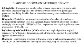 DIAGNOSIS OF COMMON INFECTIOUS DISEASES
• iii) Syphilis – from painless papule called chancre in primary syphilis to skin
lesions in secondary syphilis. The tertiary syphilis comes with pathologic
processes involving the skin, bones, central nervous system, and cardiovascular
system
• Diagnosis – Dark-field microscopic examination of exudates from chancre,
nontreponemal serology tests e.g. venereal disease research laboratory (VDRL)
and rapig plasma regain (RPR) Card Test, treponemal test requiring fluorescence
microscopy - FTA-Abs test
• iv) Vulvovaginal Candidiasis (VVC)- vulvar and vaginal pruritus, vaginal
soreness, vulvar burning, dyspareunia, and a thick, white vaginal discharge that
appears to be curd like
• Diagnosis – microscopic presence of Candida using a wet mount preparation with
10% KOH or a Gram stain of the vaginal discharge, vaginal discharge culture
 