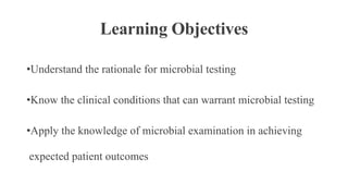 Learning Objectives
•Understand the rationale for microbial testing
•Know the clinical conditions that can warrant microbial testing
•Apply the knowledge of microbial examination in achieving
expected patient outcomes
 