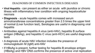 DIAGNOSIS OF COMMON INFECTIOUS DISEASES
• Viral Hepatitis - can present as either an acute with jaundice or chronic
illness with inflammatory liver condition with ongoing hepatocellular
necrosis
• Diagnosis - acute hepatitis comes with increased serum
aminotransferase concentrations greater than 2.5 times the upper limit
of normal (Liver function test), Serologies are useful in diagnosing viral
hepatitis
• Antibodies against hepatitis A virus (anti-HAV), hepatitis B surface
antigen (HBsAg), and hepatitis C virus (anti-HCV) are useful diagnostic
tests
• A diagnosis of acute HAV infection includes the presence of
immunoglobulin M (IgM) anti-HAV
• If HBsAg is present, further testing for hepatitis B envelope antigen
(HBeAg) and HBV DNA confirms the presence of active viral replication
 