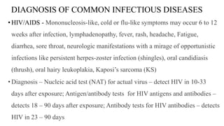 DIAGNOSIS OF COMMON INFECTIOUS DISEASES
• HIV/AIDS - Mononucleosis-like, cold or flu-like symptoms may occur 6 to 12
weeks after infection, lymphadenopathy, fever, rash, headache, Fatigue,
diarrhea, sore throat, neurologic manifestations with a mirage of opportunistic
infections like persistent herpes-zoster infection (shingles), oral candidiasis
(thrush), oral hairy leukoplakia, Kaposi’s sarcoma (KS)
• Diagnosis – Nucleic acid test (NAT) for actual virus – detect HIV in 10-33
days after exposure; Antigen/antibody tests for HIV antigens and antibodies –
detects 18 – 90 days after exposure; Antibody tests for HIV antibodies – detects
HIV in 23 – 90 days
 