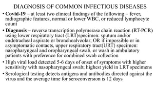 DIAGNOSIS OF COMMON INFECTIOUS DISEASES
• Covid-19 – at least two clinical findings of the following – fever,
radiographic features, normal or lower WBC, or reduced lymphocyte
count
• Diagnosis – reverse transcription polymerase chain reaction (RT-PCR)
using lower respiratory tract (LRT)specimen: sputum and/or
endotracheal aspirate or bronchoalveolar; OR if impossible or in
asymptomatic contacts, upper respiratory tract(URT) specimen:
nasopharyngeal and oropharyngeal swab, or wash in ambulatory
patients with preference for combined swab collection
• High viral load detected 5-6 days of onset of symptoms with higher
sensitivity with nasopharyngeal swab; highest yield in LRT specimens
• Serological testing detects antigens and antibodies directed against the
virus and the average time for seroconversion is 12 days
 
