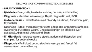 DIAGNOSIS OF COMMON INFECTIOUS DISEASES
• PARASITIC INFECTIONS
• i) Malaria – Fever, chills, headache, malaise, nausea, and vomiting
• Diagnosis – standard microscopy, Rapid diagnostic test, PCR
• ii) Amoebiasis - Persistent mucoid / bloody diarrhoea, Abdominal pain,
fever/chills
• Diagnosis - Stool: microscopy for cysts and motile organisms (amoebic
dysentery), Full Blood Count, Chest radiograph (in amoebic liver
abscess), Abdominal Ultrasound Scan
• iii) Giardiasis - profuse watery stools, abdominal distension, and
cramping for several weeks
• Diagnosis - Full blood count, stool microscopy and faecal fat
assessment, Jejunal biopsy
 