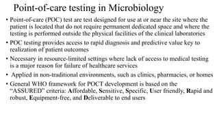 Point-of-care testing in Microbiology
• Point-of-care (POC) test are test designed for use at or near the site where the
patient is located that do not require permanent dedicated space and where the
testing is performed outside the physical facilities of the clinical laboratories
• POC testing provides access to rapid diagnosis and predictive value key to
realization of patient outcomes
• Necessary in resource-limited settings where lack of access to medical testing
is a major reason for failure of healthcare services
• Applied in non-traditional environments, such as clinics, pharmacies, or homes
• General WHO framework for POCT development is based on the
“ASSURED” criteria: Affordable, Sensitive, Specific, User friendly, Rapid and
robust, Equipment-free, and Deliverable to end users
 