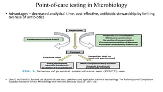 Point-of-care testing in Microbiology
• Advantages – decreased analytical time, cost-effective, antibiotic stewardship by limiting
overuse of antibiotics
• Clerc O and Gerub G. Routine use of point-of-care tests: usefulness and application in clinical microbiology. The Authors journal Compilation
European Society of Clinical Microbiology and Infectious Diseases 2010:16 -1054-1061
 